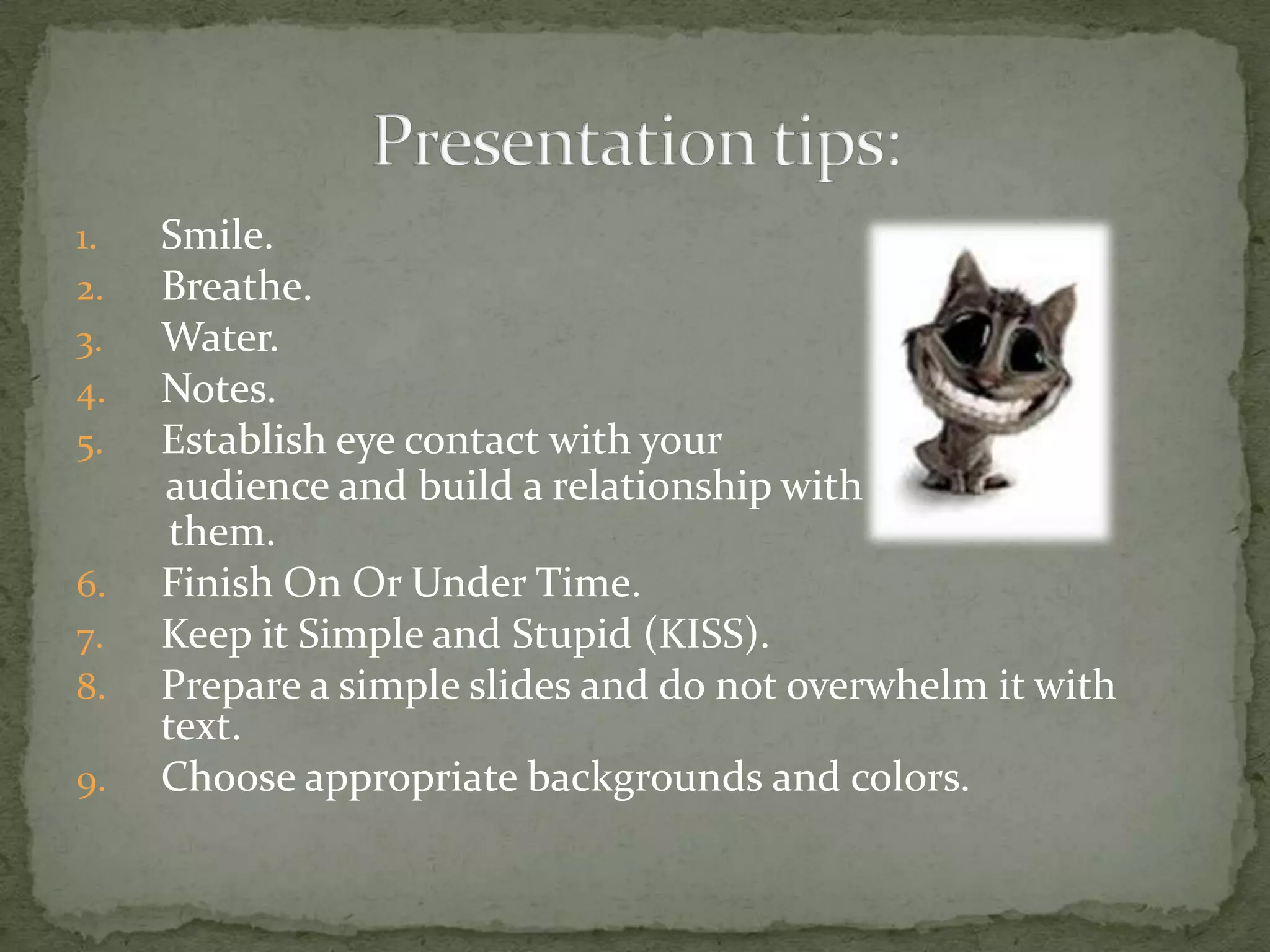 1.   Smile.
2.   Breathe.
3.   Water.
4.   Notes.
5.   Establish eye contact with your
     audience and build a relationship with
      them.
6.   Finish On Or Under Time.
7.   Keep it Simple and Stupid (KISS).
8.   Prepare a simple slides and do not overwhelm it with
     text.
9.   Choose appropriate backgrounds and colors.
 