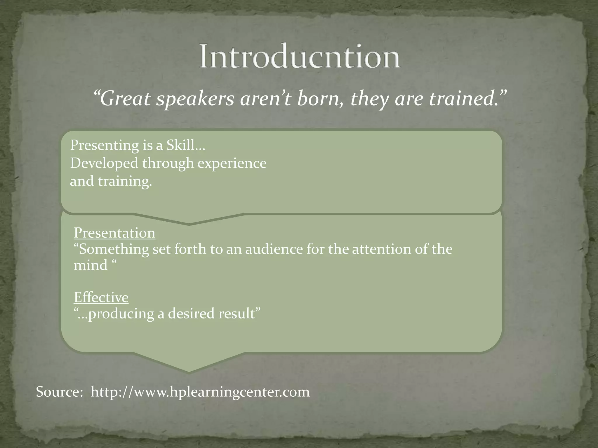 “Great speakers aren’t born, they are trained.”

    Presenting is a Skill…
    Developed through experience
    and training.


     Presentation
     “Something set forth to an audience for the attention of the
     mind “

     Effective
     “…producing a desired result”




Source: http://www.hplearningcenter.com
 