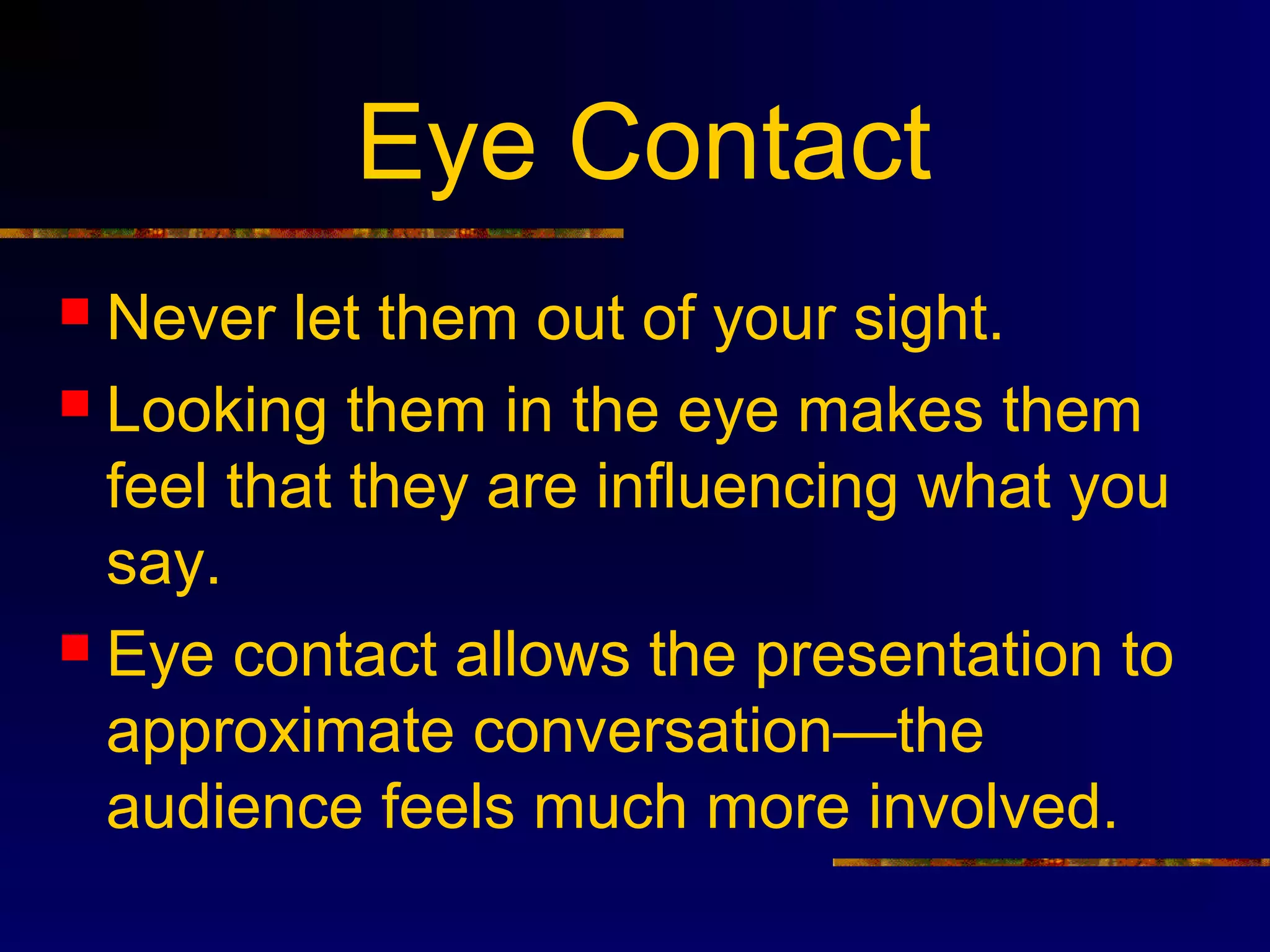 Eye Contact
 Never let them out of your sight.
 Looking them in the eye makes them
  feel that they are influencing what you
  say.
 Eye contact allows the presentation to
  approximate conversation—the
  audience feels much more involved.
 