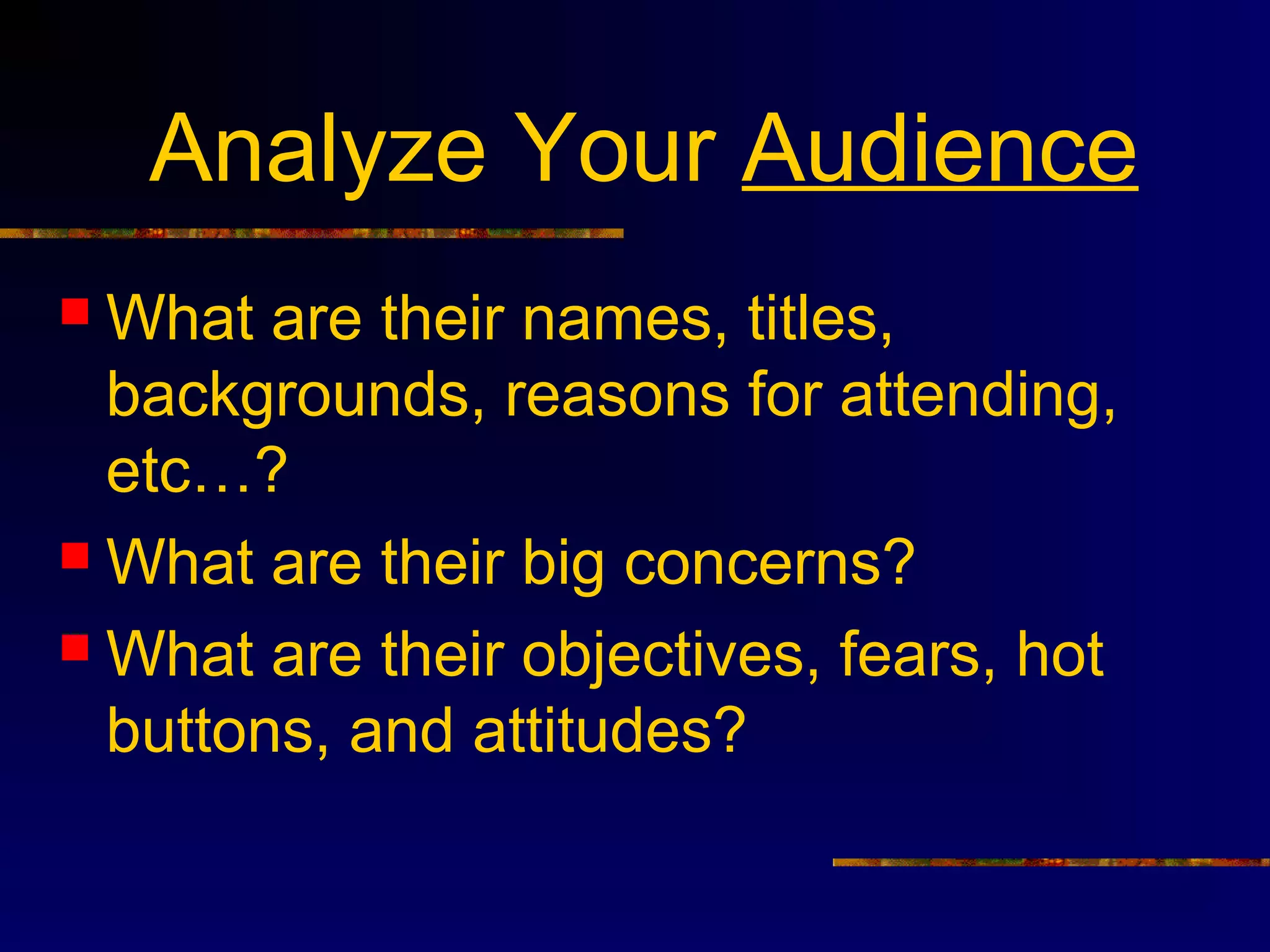 Analyze Your Audience
 What are their names, titles,
  backgrounds, reasons for attending,
  etc…?
 What are their big concerns?

 What are their objectives, fears, hot
  buttons, and attitudes?
 