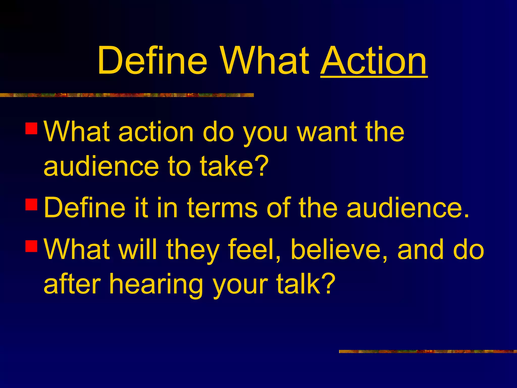 Define What Action
 What   action do you want the
  audience to take?
 Define it in terms of the audience.

 What will they feel, believe, and do
  after hearing your talk?
 