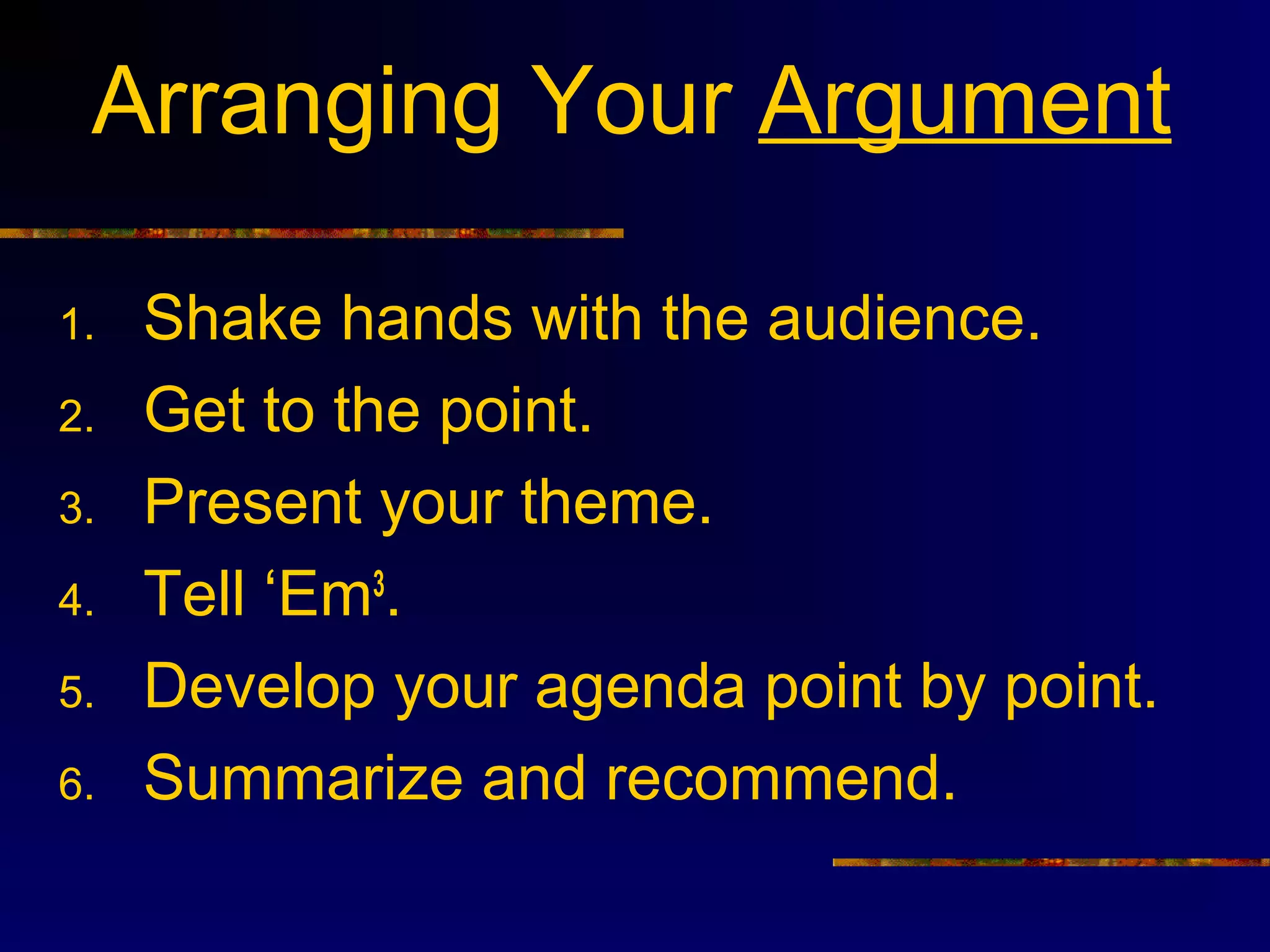 Arranging Your Argument

1.   Shake hands with the audience.
2.   Get to the point.
3.   Present your theme.
4.   Tell ‘Em3.
5.   Develop your agenda point by point.
6.   Summarize and recommend.
 