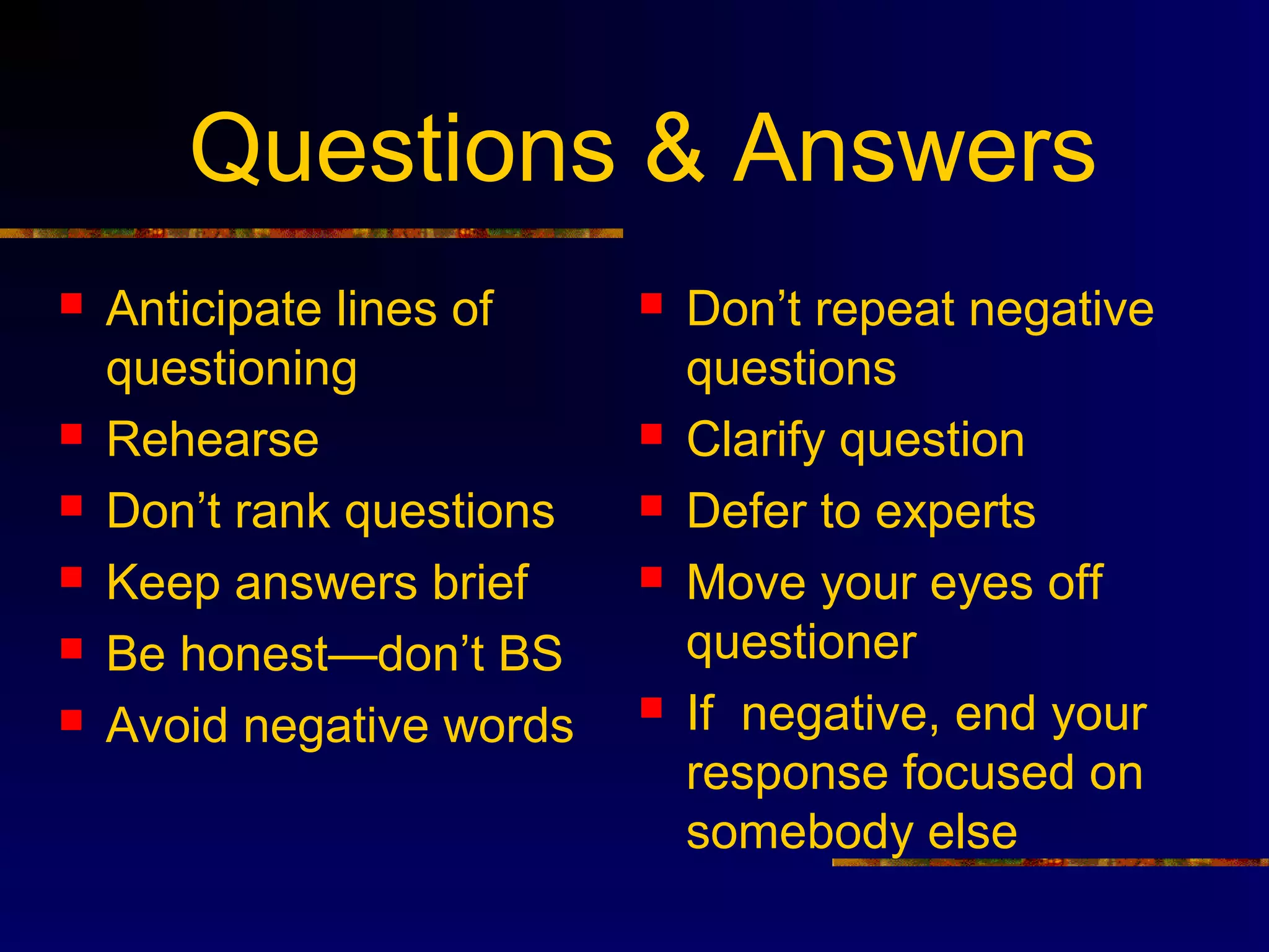 Questions & Answers
   Anticipate lines of       Don’t repeat negative
    questioning                questions
   Rehearse                  Clarify question
   Don’t rank questions      Defer to experts
   Keep answers brief        Move your eyes off
   Be honest—don’t BS         questioner
   Avoid negative words      If negative, end your
                               response focused on
                               somebody else
 