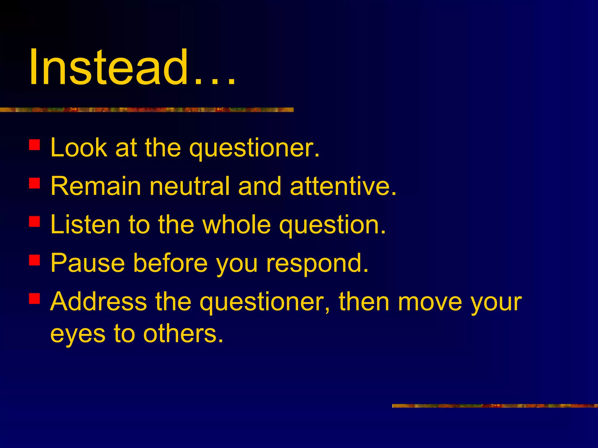 Instead…
   Look at the questioner.
   Remain neutral and attentive.
   Listen to the whole question.
   Pause before you respond.
   Address the questioner, then move your
    eyes to others.
 