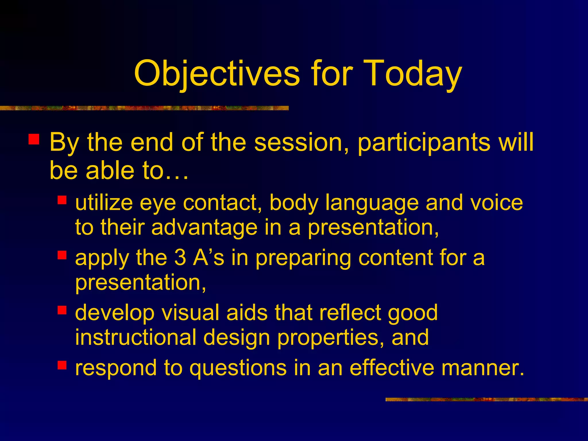 Objectives for Today
   By the end of the session, participants will
    be able to…
       utilize eye contact, body language and voice
        to their advantage in a presentation,
       apply the 3 A’s in preparing content for a
        presentation,
       develop visual aids that reflect good
        instructional design properties, and
       respond to questions in an effective manner.
 
