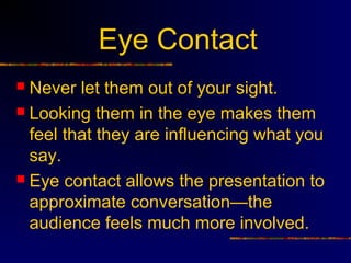Eye Contact
 Never let them out of your sight.
 Looking them in the eye makes them
  feel that they are influencing what you
  say.
 Eye contact allows the presentation to
  approximate conversation—the
  audience feels much more involved.
 