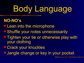 Body Language
NO-NO’s
 Lean into the microphone
 Shuffle your notes unnecessarily
 Tighten your tie or otherwise play with
  your clothing
 Crack your knuckles
 Jangle change or key in your pocket
 