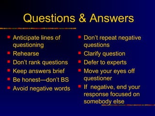 Questions & Answers
   Anticipate lines of       Don’t repeat negative
    questioning                questions
   Rehearse                  Clarify question
   Don’t rank questions      Defer to experts
   Keep answers brief        Move your eyes off
   Be honest—don’t BS         questioner
   Avoid negative words      If negative, end your
                               response focused on
                               somebody else
 