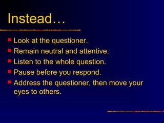 Instead…
   Look at the questioner.
   Remain neutral and attentive.
   Listen to the whole question.
   Pause before you respond.
   Address the questioner, then move your
    eyes to others.
 