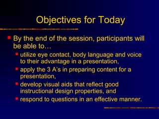 Objectives for Today
   By the end of the session, participants will
    be able to…
       utilize eye contact, body language and voice
        to their advantage in a presentation,
       apply the 3 A’s in preparing content for a
        presentation,
       develop visual aids that reflect good
        instructional design properties, and
       respond to questions in an effective manner.
 
