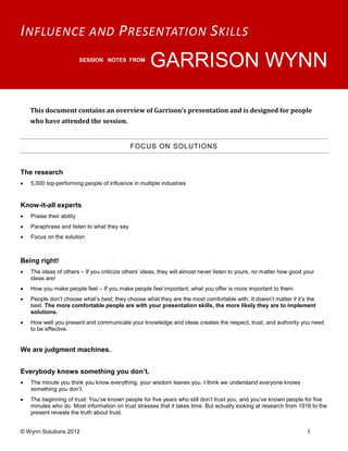 I NFLUENCE AND P RESENTATION S KILLS
                           SESSION NOTES FROM
                                                     GARRISON WYNN

    This document contains an overview of Garrison’s presentation and is designed for people
    who have attended the session.


                                             FOCUS ON SOLUTIONS


The research
   5,000 top-performing people of influence in multiple industries


Know-it-all experts
   Praise their ability
   Paraphrase and listen to what they say
   Focus on the solution



Being right!
   The ideas of others – If you criticize others’ ideas, they will almost never listen to yours, no matter how good your
    ideas are!
   How you make people feel – If you make people feel important, what you offer is more important to them.
   People don’t choose what’s best; they choose what they are the most comfortable with. It doesn’t matter if it’s the
    best. The more comfortable people are with your presentation skills, the more likely they are to implement
    solutions.
   How well you present and communicate your knowledge and ideas creates the respect, trust, and authority you need
    to be effective.


We are judgment machines.


Everybody knows something you don’t.
   The minute you think you know everything, your wisdom leaves you. I think we understand everyone knows
    something you don’t.
   The beginning of trust: You’ve known people for five years who still don’t trust you, and you’ve known people for five
    minutes who do. Most information on trust stresses that it takes time. But actually looking at research from 1916 to the
    present reveals the truth about trust.


© Wynn Solutions 2012                                                                                                 1
 