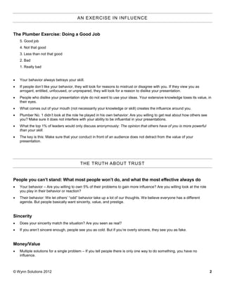 AN EXERCISE IN INFLU ENCE


The Plumber Exercise: Doing a Good Job
    5. Good job
    4. Not that good
    3. Less than not that good
    2. Bad
    1. Really bad


   Your behavior always betrays your skill.
   If people don’t like your behavior, they will look for reasons to mistrust or disagree with you. If they view you as
    arrogant, entitled, unfocused, or unprepared, they will look for a reason to dislike your presentation.
   People who dislike your presentation style do not want to use your ideas. Your extensive knowledge loses its value, in
    their eyes.
   What comes out of your mouth (not necessarily your knowledge or skill) creates the influence around you.
   Plumber No. 1 didn’t look at the role he played in his own behavior: Are you willing to get real about how others see
    you? Make sure it does not interfere with your ability to be influential in your presentations.
   What the top 1% of leaders would only discuss anonymously: The opinion that others have of you is more powerful
    than your skill.
   The key is this: Make sure that your conduct in front of an audience does not detract from the value of your
    presentation.




                                           THE TRUTH ABOUT TRUS T


People you can’t stand: What most people won’t do, and what the most effective always do
   Your behavior – Are you willing to own 5% of their problems to gain more influence? Are you willing look at the role
    you play in their behavior or reaction?
   Their behavior: We let others’ “odd” behavior take up a lot of our thoughts. We believe everyone has a different
    agenda. But people basically want sincerity, value, and prestige.


Sincerity
   Does your sincerity match the situation? Are you seen as real?
   If you aren’t sincere enough, people see you as cold. But if you’re overly sincere, they see you as fake.


Money/Value
   Multiple solutions for a single problem – If you tell people there is only one way to do something, you have no
    influence.



© Wynn Solutions 2012                                                                                                       2
 