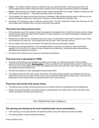    Action – The solution: Explain simply and clearly how you can solve the problem. Give the big picture first, and
    provide details second. Keep it simple and easy to repeat so that it has legs and becomes a body of knowledge.
   Impact – Why the solution has specific value for them: Explain the benefits of the change. “Based on what you’ve told
    me or what we have learned…” They need to see their input in the solution.
   To be valuable, your ideas must be clear and easy to understand. Many people have less value to offer than you do;
    they’re just better at explaining it. Having value, it seems, is not as valuable as explaining it well.
   Old saying: “It’s not what you say; it’s what you do that counts.” The truth: People don’t really know all that you do, but
    they do take note of whatever flies out of your mouth at the big meeting!


They know how others perceive them.
   First impressions count! Our research shows the experience that people have on their first encounter with you creates
    the filter through which they view all other situations. To stay competitive, you need the advantage of making a good
    first impression in all areas.
   People who are older than you will always see you as young , but that doesn’t mean they’re waiting for you to mess
    up so that they can correct you. They actually want you to do well. That’s why they hired you.
   Are you realistic about how you are viewed? And about how well your presentation is going?
   Five signs of an average presenter: (1) Uncomfortable before an audience. (2) Takes too long to think before
    speaking. (3) Too much info on slides. (4) Lots of details but very few points. (5) Audience asks many questions
    afterwards about material you covered.
   You have to have influence if you hope your presentation will influence.


They know how to get people to THINK.
   Teaching or transferring your knowledge onto others is not enough; you need to get people to think by asking
    questions that provoke thought. Good question: “Is there a question I didn’t ask today that you think I should have?”
    This proves you care and gets them to think more deeply about what you’ve told them, which might spur them to ask
    the questions they were afraid to ask.
   Avoiding bad questions is easy; asking good questions takes effort.

   The agreement formula: Ask, listen, agree, recommend. This works because people rarely disagree with their own
    ideas. What comes out of a person’s mouth means more to that person than what you have to say. If you want your
    presentation to have impact, make sure people see their input in your solutions.


They know (and avoid!) what causes stress.
   The leading cause of stress: Knowing exactly what you should be doing and consistently doing something else.
   It takes more emotional effort to worry than it does to solve problems! You might need to invest more effort to get
    results, but doing so will lower your stress level.




                                       THE PRESENTATION FOR MULA


The opening and closing are the most important parts of your presentation.
   In the opening you must grab attention and state the problem, along with relevant concepts and beliefs.
   The closing needs to include motivational solutions.


© Wynn Solutions 2012                                                                                                         4
 