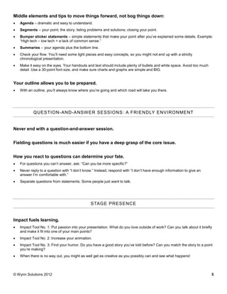 Middle elements and tips to move things forward, not bog things down:
   Agenda – dramatic and easy to understand.
   Segments – your point; the story; listing problems and solutions; closing your point.
   Bumper sticker statements – simple statements that make your point after you’ve explained some details. Example:
    “High tech – low tech = a lack of common sense.”
   Summaries – your agenda plus the bottom line.
   Check your flow. You’ll need some light pieces and easy concepts, so you might not end up with a strictly
    chronological presentation.
   Make it easy on the eyes. Your handouts and text should include plenty of bullets and white space. Avoid too much
    detail. Use a 30-point font size, and make sure charts and graphs are simple and BIG.


Your outline allows you to be prepared.
   With an outline, you’ll always know where you’re going and which road will take you there.




            QUESTION-AND-ANSW ER SESSIONS: A F RIENDLY ENVIRONMENT


Never end with a question-and-answer session.


Fielding questions is much easier if you have a deep grasp of the core issue.


How you react to questions can determine your fate.
   For questions you can’t answer, ask: “Can you be more specific?”
   Never reply to a question with “I don’t know.” Instead, respond with “I don’t have enough information to give an
    answer I’m comfortable with.”
   Separate questions from statements. Some people just want to talk.




                                               STAGE PRESENCE


Impact fuels learning.
   Impact Tool No. 1: Put passion into your presentation. What do you love outside of work? Can you talk about it briefly
    and make it fit into one of your main points?
   Impact Tool No. 2: Increase your animation.
   Impact Tool No. 3: Find your humor. Do you have a good story you’ve told before? Can you match the story to a point
    you’re making?
   When there is no way out, you might as well get as creative as you possibly can and see what happens!




© Wynn Solutions 2012                                                                                                    5
 