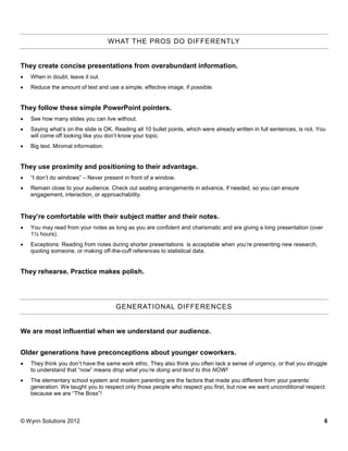 W HAT THE PROS DO DIF FERENTLY


They create concise presentations from overabundant information.
   When in doubt, leave it out.
   Reduce the amount of text and use a simple, effective image, if possible.


They follow these simple PowerPoint pointers.
   See how many slides you can live without.
   Saying what’s on the slide is OK. Reading all 10 bullet points, which were already written in full sentences, is not. You
    will come off looking like you don’t know your topic.
   Big text. Minimal information.


They use proximity and positioning to their advantage.
   “I don’t do windows” – Never present in front of a window.
   Remain close to your audience. Check out seating arrangements in advance, if needed, so you can ensure
    engagement, interaction, or approachability.


They’re comfortable with their subject matter and their notes.
   You may read from your notes as long as you are confident and charismatic and are giving a long presentation (over
    1½ hours).
   Exceptions: Reading from notes during shorter presentations is acceptable when you’re presenting new research,
    quoting someone, or making off-the-cuff references to statistical data.


They rehearse. Practice makes polish.




                                      GENERATIONAL DIFFERE NCES


We are most influential when we understand our audience.


Older generations have preconceptions about younger coworkers.
   They think you don’t have the same work ethic. They also think you often lack a sense of urgency, or that you struggle
    to understand that “now” means drop what you’re doing and tend to this NOW!
   The elementary school system and modern parenting are the factors that made you different from your parents’
    generation. We taught you to respect only those people who respect you first, but now we want unconditional respect
    because we are “The Boss”!



© Wynn Solutions 2012                                                                                                       6
 