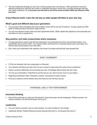    The worst leadership strategy you can have is wishing people were more like you. Older generations may have
    difficulty embracing an idea they don’t value or understand because it comes from a younger generation that they
    don’t really understand. So, to succeed, you will need to use all the communication skills and influence skills
    you have.


A key influence tactic: Learn the old way so older people will listen to your new way.


What’s good and different about your generation:
   You trust each other and believe that every problem comes with its own set of solutions. Younger people are often
    better at finding solutions that others might overlook.
   You are more tolerant of each other and reach agreements faster. (Older people take objections more personally and
    are slower to come to agreement.)


Stay positive, and make compromises where necessary.
   Younger generations need to deal with how Generation X and baby boomers think and what they believe. Your
    presentation has to work for them. You’ll need to follow what they think is important (dress code, punctuality, etc.)
    without reducing the quality of your best effort.
   Don’t infect your presentation with negativity. Be honest, but realize also that bad news spreads fast.




                                                    EASY SUMMARY


   If YOU are influential, then your presentation is influential.
   Your behavior will betray your skill. Don’t let your conduct or style reduce the value of your contribution.
   Clarity is pivotal to effectively communicating your point. Knowledge without clarity has zero value.
   You are your presentation. PowerPoint is just the tool you use. (Don’t put too much on your slides.)
   Regarding presentation skills: Preparation, passion, and presence create success.
   Know your audience and be realistic about who they are and how they see you.




                                    THINKING LIKE A TOP PERFORMER


Innovative thinking
   Don’t let the media tell you what your life looks like. Good news does not sell newspapers. People succeed in all
    market conditions; why would that person not be you?


Leadership
   You can’t lead by example if you’re a bad example. You have to believe in the change.
   Leadership defined: People following someone because they want to, not because they have to.


© Wynn Solutions 2012                                                                                                       7
 