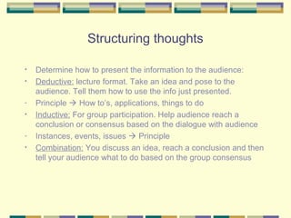 Structuring thoughts

•   Determine how to present the information to the audience:
•   Deductive: lecture format. Take an idea and pose to the
    audience. Tell them how to use the info just presented.
-   Principle  How to’s, applications, things to do
•   Inductive: For group participation. Help audience reach a
    conclusion or consensus based on the dialogue with audience
-   Instances, events, issues  Principle
•   Combination: You discuss an idea, reach a conclusion and then
    tell your audience what to do based on the group consensus
 