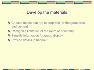 Develop the materials

Choose media that are appropriate for the group size
and content
Recognize limitation of the room or equipment
Simplify information for group display
Provide details in handout
 