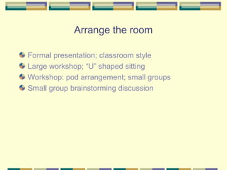 Arrange the room

Formal presentation; classroom style
Large workshop; “U” shaped sitting
Workshop: pod arrangement; small groups
Small group brainstorming discussion
 