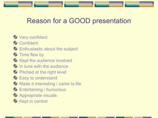 Reason for a GOOD presentation

Very confident
Confident
Enthusiastic about the subject
Time flew by
Kept the audience involved
In tune with the audience
Pitched at the right level
Easy to understand
Made it interesting / came to life
Entertaining / humorous
Appropriate visuals
Kept in control
 
