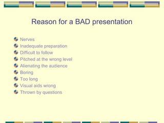 Reason for a BAD presentation

Nerves
Inadequate preparation
Difficult to follow
Pitched at the wrong level
Alienating the audience
Boring
Too long
Visual aids wrong
Thrown by questions
 