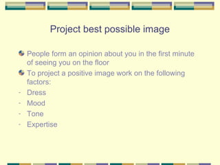 Project best possible image

    People form an opinion about you in the first minute
    of seeing you on the floor
    To project a positive image work on the following
    factors:
-   Dress
-   Mood
-   Tone
-   Expertise
 