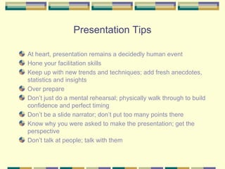 Presentation Tips

At heart, presentation remains a decidedly human event
Hone your facilitation skills
Keep up with new trends and techniques; add fresh anecdotes,
statistics and insights
Over prepare
Don’t just do a mental rehearsal; physically walk through to build
confidence and perfect timing
Don’t be a slide narrator; don’t put too many points there
Know why you were asked to make the presentation; get the
perspective
Don’t talk at people; talk with them
 