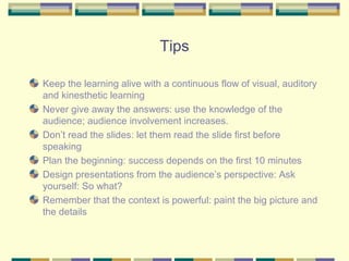 Tips

Keep the learning alive with a continuous flow of visual, auditory
and kinesthetic learning
Never give away the answers: use the knowledge of the
audience; audience involvement increases.
Don’t read the slides: let them read the slide first before
speaking
Plan the beginning: success depends on the first 10 minutes
Design presentations from the audience’s perspective: Ask
yourself: So what?
Remember that the context is powerful: paint the big picture and
the details
 