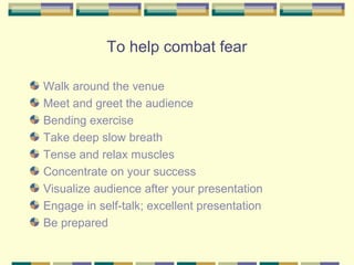 To help combat fear

Walk around the venue
Meet and greet the audience
Bending exercise
Take deep slow breath
Tense and relax muscles
Concentrate on your success
Visualize audience after your presentation
Engage in self-talk; excellent presentation
Be prepared
 