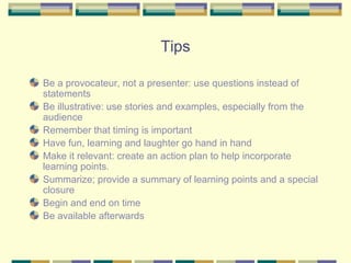 Tips

Be a provocateur, not a presenter: use questions instead of
statements
Be illustrative: use stories and examples, especially from the
audience
Remember that timing is important
Have fun, learning and laughter go hand in hand
Make it relevant: create an action plan to help incorporate
learning points.
Summarize; provide a summary of learning points and a special
closure
Begin and end on time
Be available afterwards
 