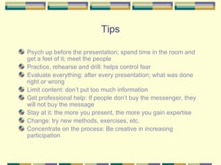 Tips

Psych up before the presentation; spend time in the room and
get a feel of it; meet the people
Practice, rehearse and drill: helps control fear
Evaluate everything: after every presentation; what was done
right or wrong
Limit content: don’t put too much information
Get professional help: If people don’t buy the messenger, they
will not buy the message
Stay at it: the more you present, the more you gain expertise
Change: try new methods, exercises, etc.
Concentrate on the process: Be creative in increasing
participation
 
