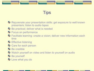 Tips

Rejuvenate your presentation skills: get exposure to well known
presenters; listen to audio tapes
Be practical; deliver what is needed
Focus on performance
Facilitate learning: create a vision; deliver new information each
time
Effective listening
Care for each person
Be credible
Watch yourself on video and listen to yourself on audio
Be yourself
Love what you do
 