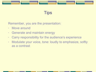 Tips

Remember, you are the presentation:
- Move around
- Generate and maintain energy
- Carry responsibility for the audience’s experience
- Modulate your voice, tone: loudly to emphasize, softly
  as a contrast
 