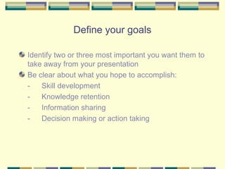 Define your goals

Identify two or three most important you want them to
take away from your presentation
Be clear about what you hope to accomplish:
-   Skill development
-   Knowledge retention
-   Information sharing
-   Decision making or action taking
 