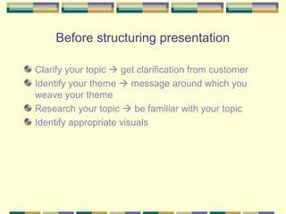 Before structuring presentation

Clarify your topic  get clarification from customer
Identify your theme  message around which you
weave your theme
Research your topic  be familiar with your topic
Identify appropriate visuals
 
