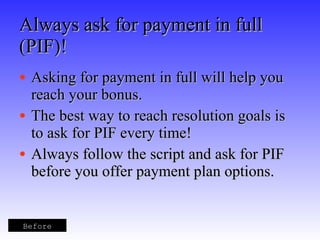Always ask for payment in full (PIF)! Asking for payment in full will help you reach your bonus. The best way to reach resolution goals is to ask for PIF every time! Always follow the script and ask for PIF before you offer payment plan options. Before 
