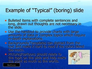 Example of “Typical” (boring) slide Bulleted items with complete sentences and long, drawn out thoughts are not necessary in the slide. Use the handout to provide charts with large amounts of data or complex topics which require in-depth explanations. Backgrounds/Templates can distract from the text and make it hard to read if the colors blend too much. Pictures/cartoons should relate to  the topic on the slide and help make  the point as much as the words. Before 