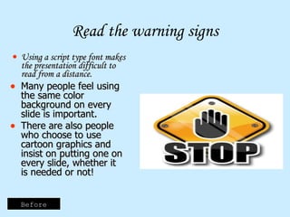 Read the warning signs Using a script type font makes the presentation difficult to read from a distance. Many people feel using the same color background on every slide is important. There are also people who choose to use cartoon graphics and insist on putting one on every slide, whether it is needed or not! Before 