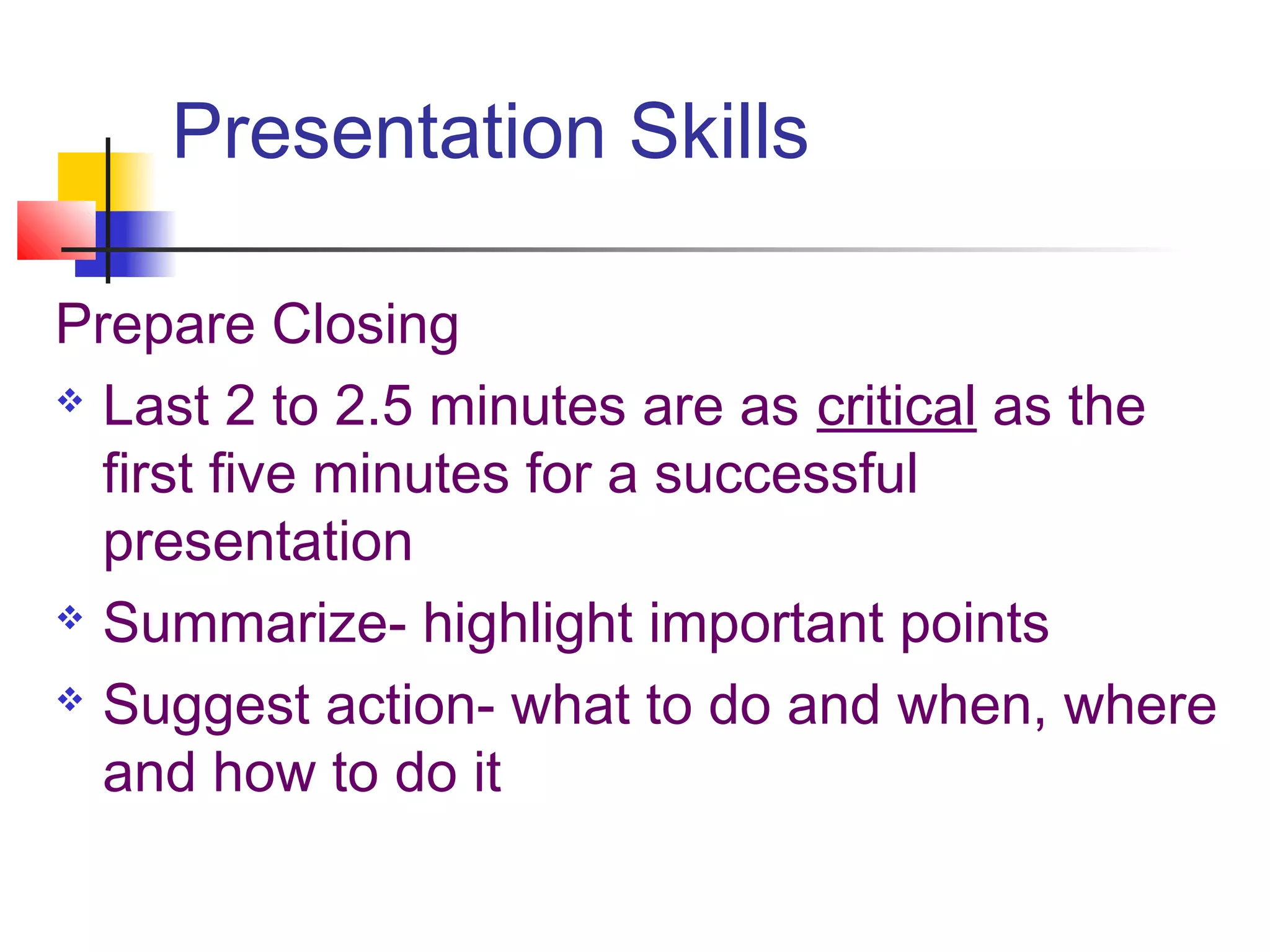 Presentation Skills

Prepare Closing
 Last 2 to 2.5 minutes are as critical as the

  first five minutes for a successful
  presentation
 Summarize- highlight important points

 Suggest action- what to do and when, where

  and how to do it
 