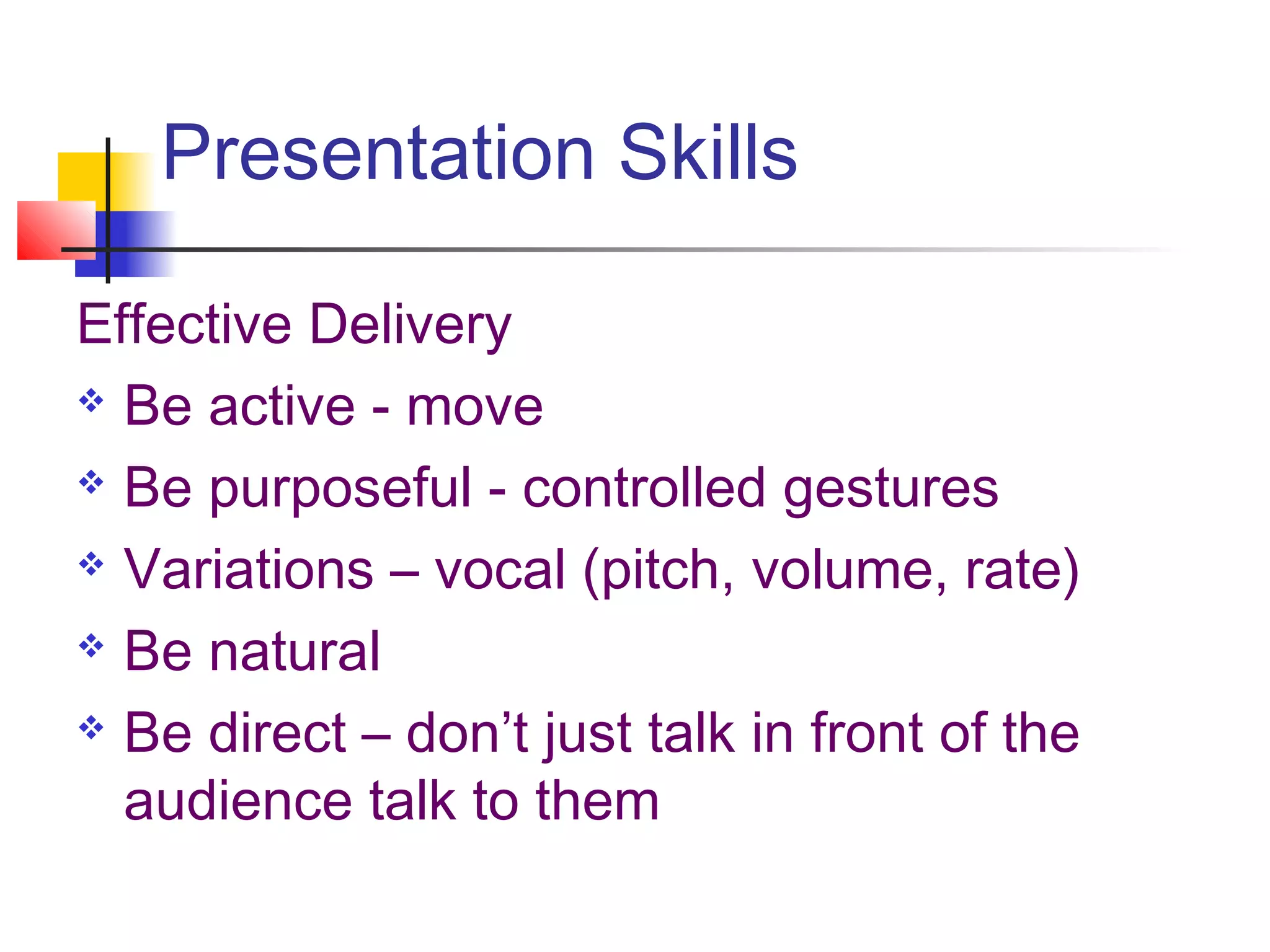 Presentation Skills

Effective Delivery
 Be active - move

 Be purposeful - controlled gestures

 Variations – vocal (pitch, volume, rate)

 Be natural

 Be direct – don’t just talk in front of the

  audience talk to them
 