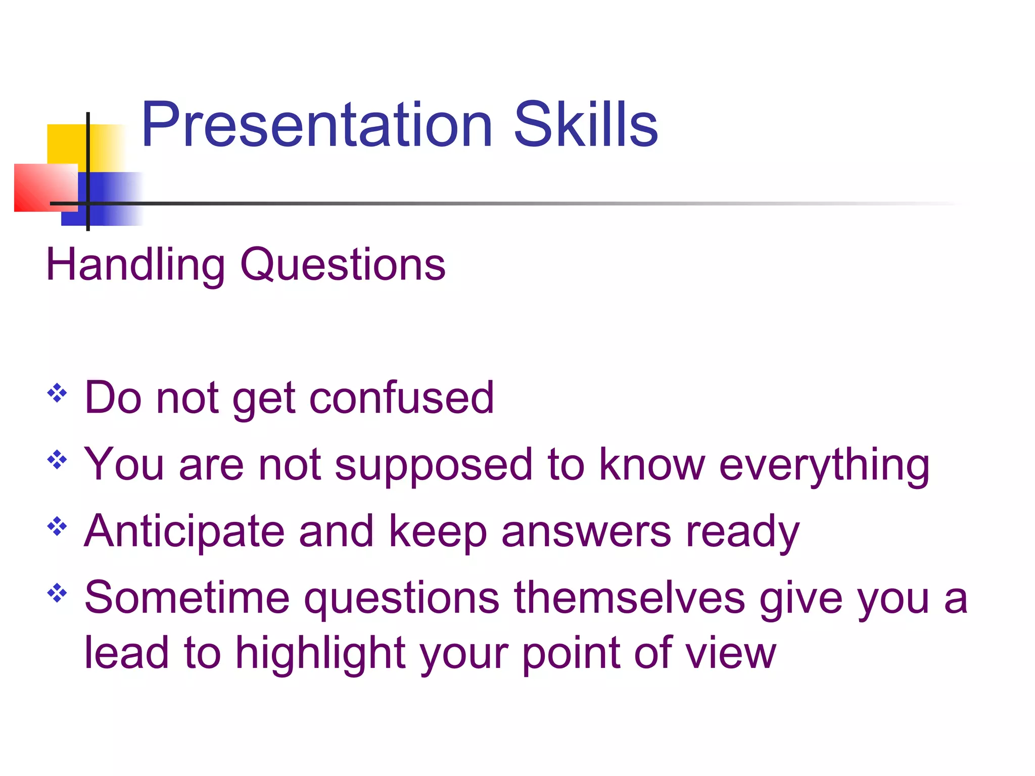 Presentation Skills

Handling Questions

 Do not get confused
 You are not supposed to know everything

 Anticipate and keep answers ready

 Sometime questions themselves give you a

  lead to highlight your point of view
 
