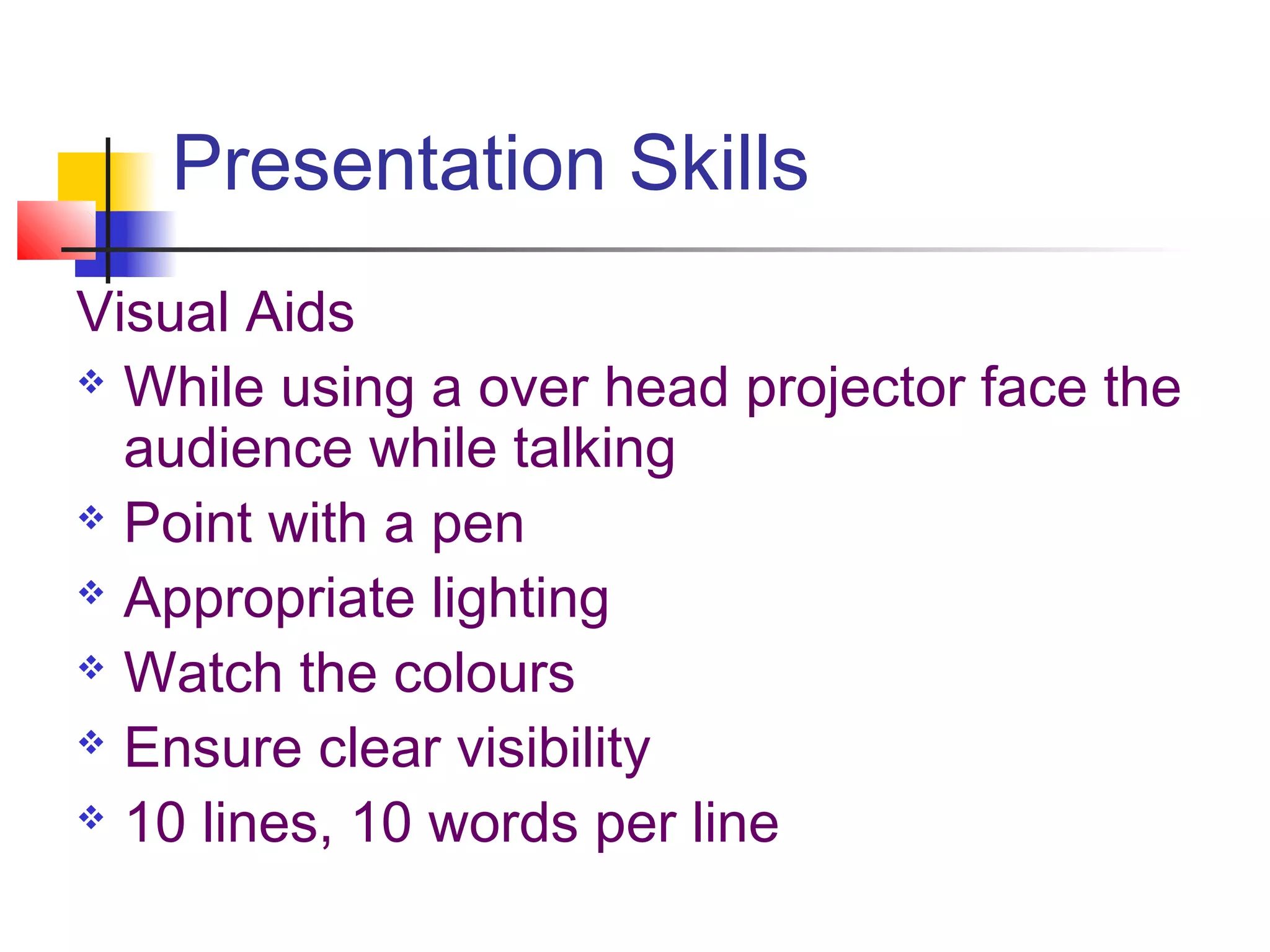 Presentation Skills
Visual Aids
 While using a over head projector face the

  audience while talking
 Point with a pen

 Appropriate lighting

 Watch the colours

 Ensure clear visibility

 10 lines, 10 words per line
 