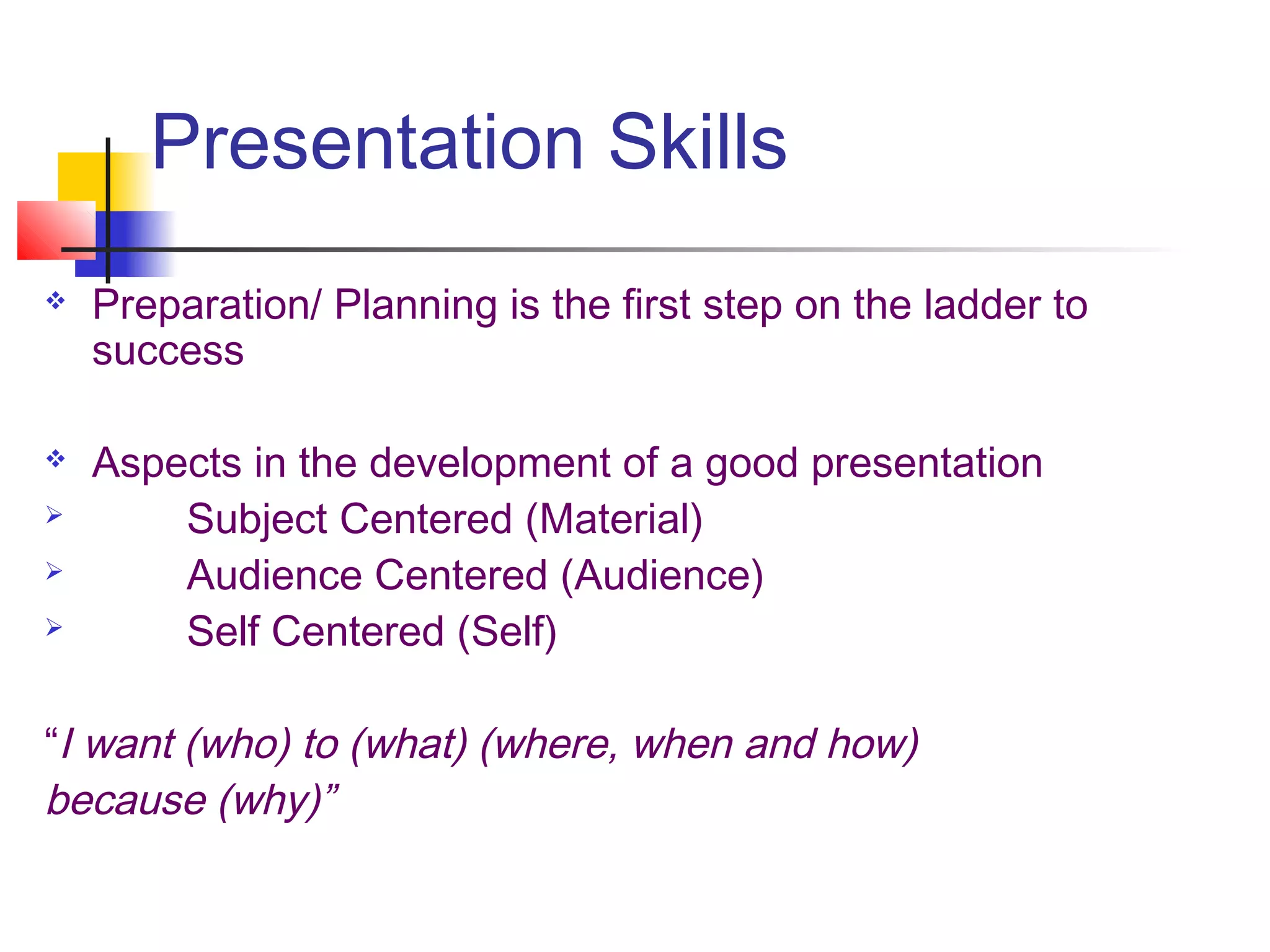 Presentation Skills
   Preparation/ Planning is the first step on the ladder to
    success

   Aspects in the development of a good presentation
       Subject Centered (Material)
       Audience Centered (Audience)
       Self Centered (Self)

“I want (who) to (what) (where, when and how)
because (why)”
 