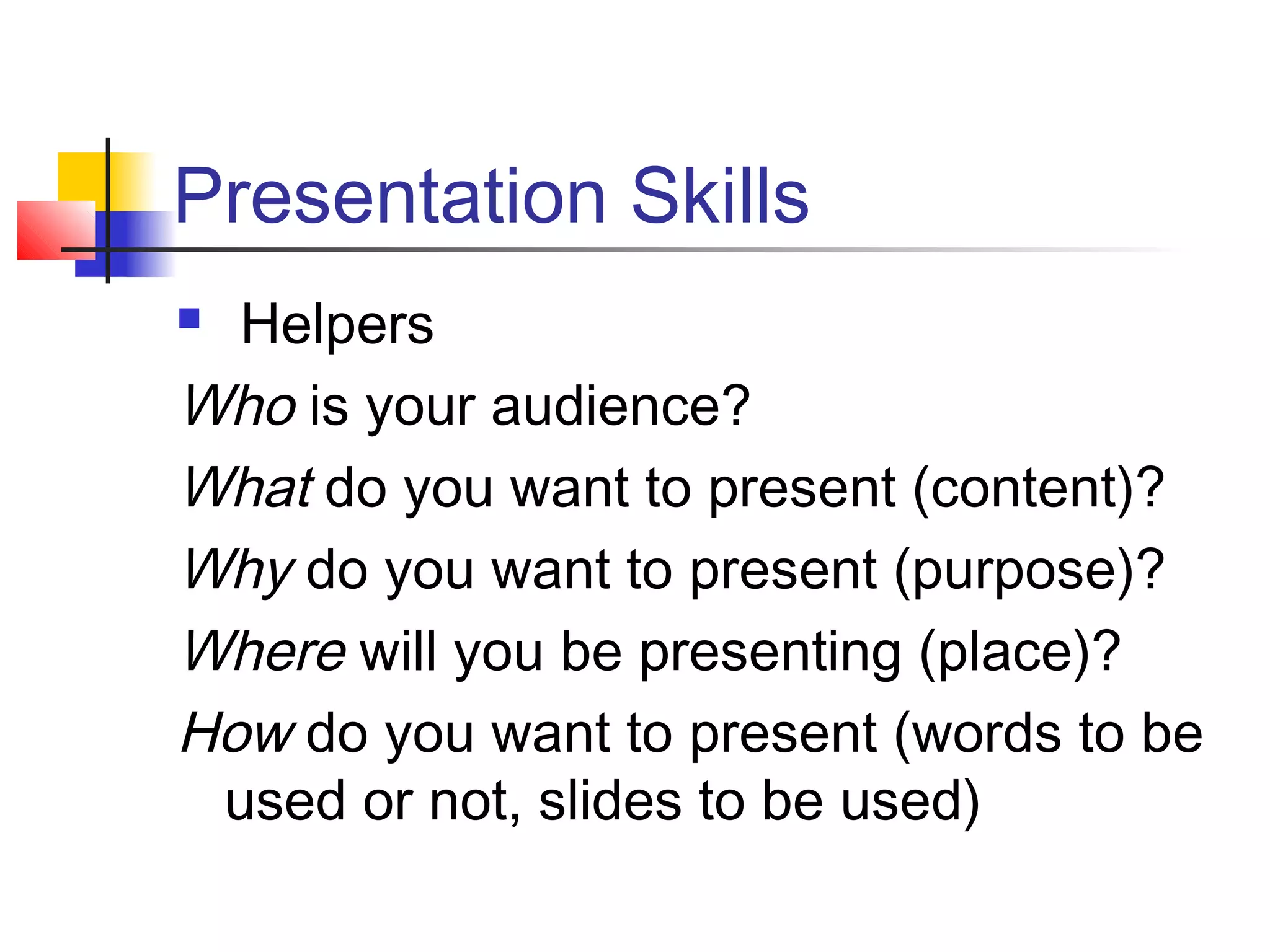 Presentation Skills
 Helpers
Who is your audience?
What do you want to present (content)?
Why do you want to present (purpose)?
Where will you be presenting (place)?
How do you want to present (words to be
 used or not, slides to be used)
 