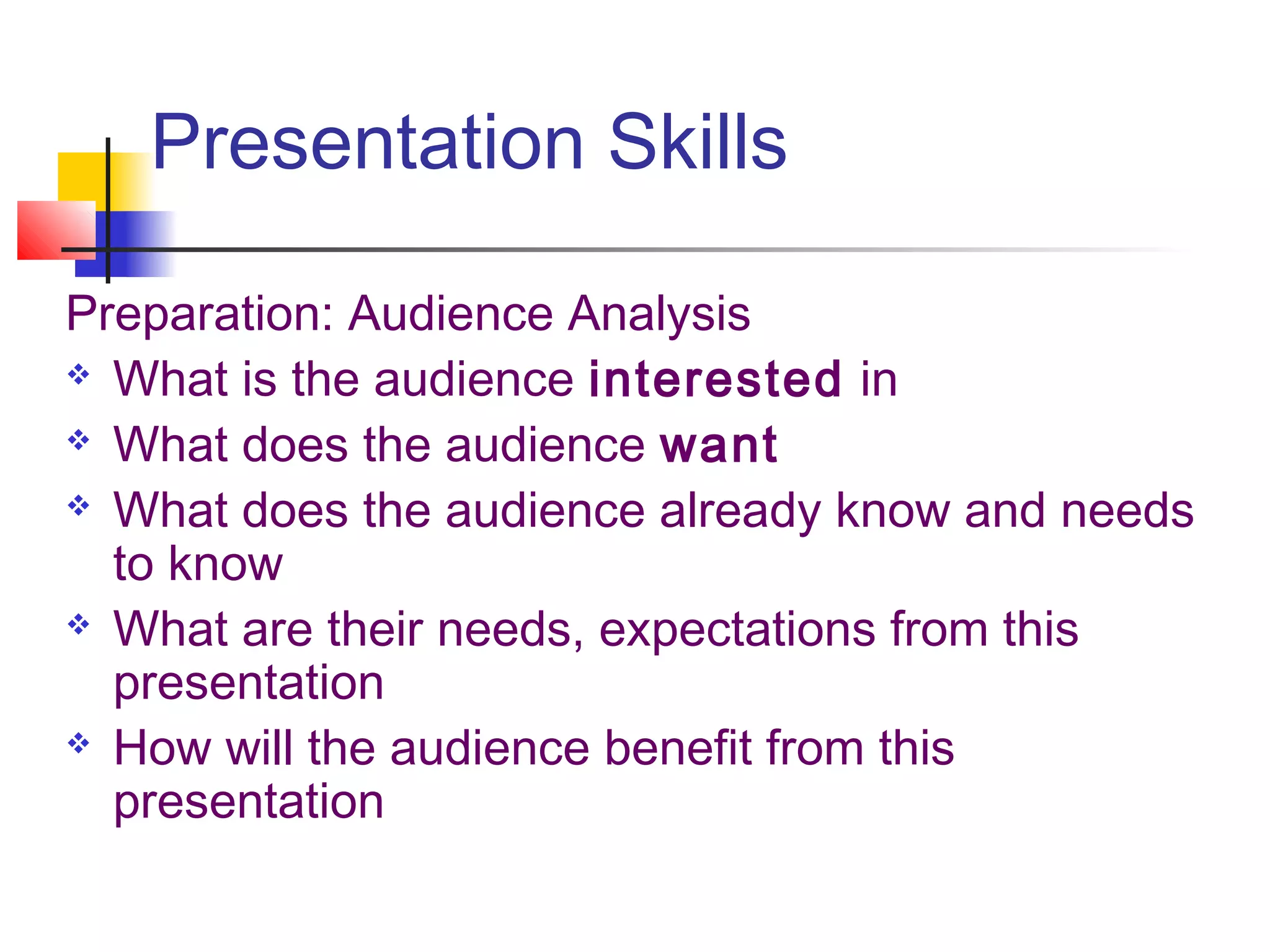Presentation Skills

Preparation: Audience Analysis
 What is the audience interested in

 What does the audience want

 What does the audience already know and needs

  to know
 What are their needs, expectations from this

  presentation
 How will the audience benefit from this

  presentation
 