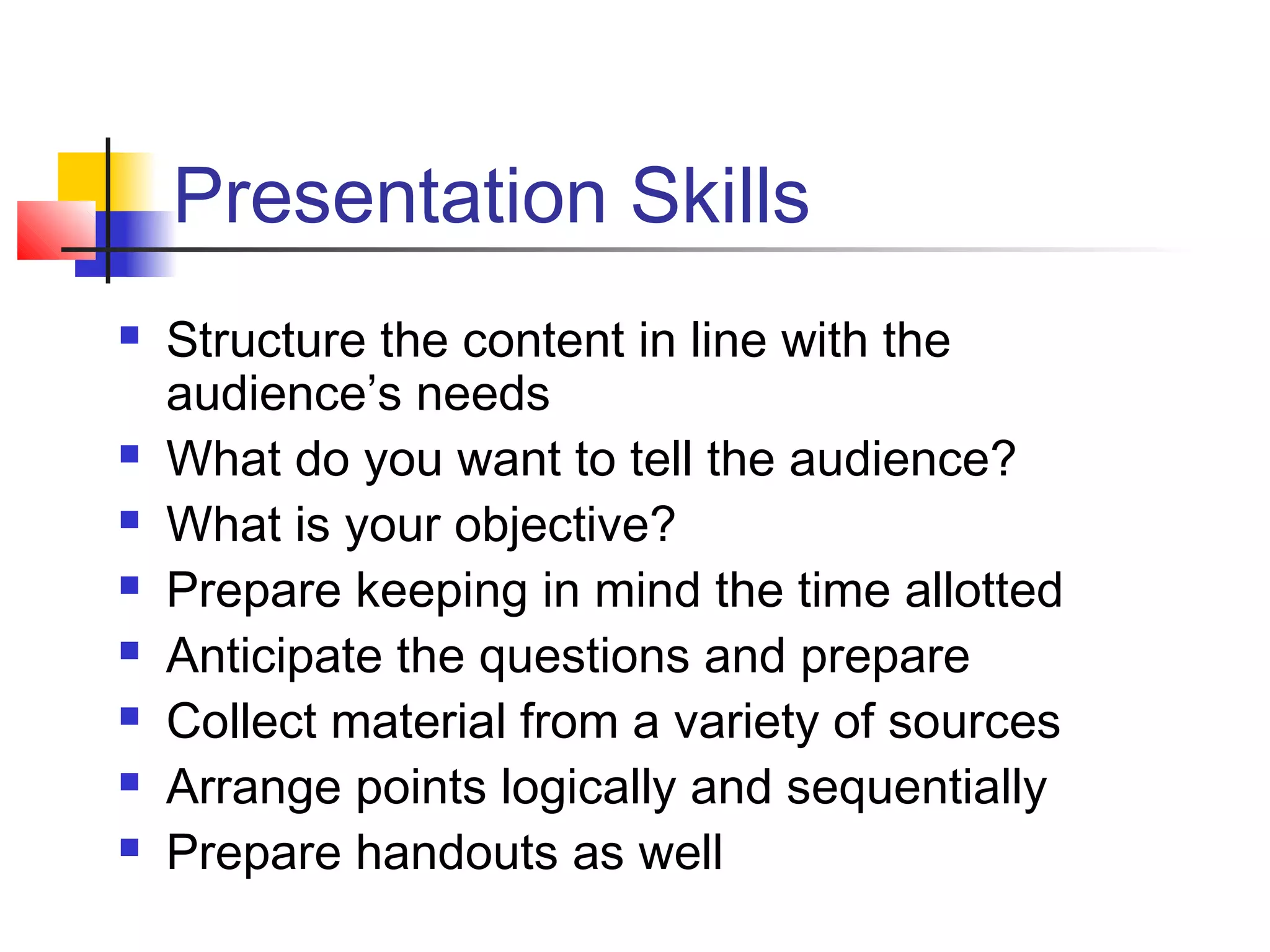 Presentation Skills
   Structure the content in line with the
    audience’s needs
   What do you want to tell the audience?
   What is your objective?
   Prepare keeping in mind the time allotted
   Anticipate the questions and prepare
   Collect material from a variety of sources
   Arrange points logically and sequentially
   Prepare handouts as well
 