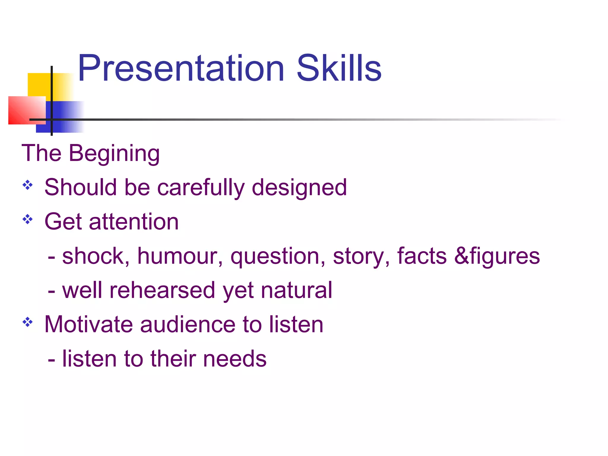 Presentation Skills

The Begining
 Should be carefully designed

 Get attention

  - shock, humour, question, story, facts &figures
  - well rehearsed yet natural
 Motivate audience to listen

  - listen to their needs
 