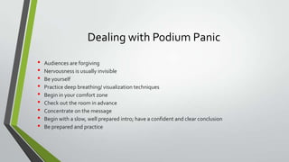 Dealing with Podium Panic
•
•
•
•
•
•
•
•
•

Audiences are forgiving
Nervousness is usually invisible
Be yourself
Practice deep breathing/ visualization techniques
Begin in your comfort zone
Check out the room in advance
Concentrate on the message
Begin with a slow, well prepared intro; have a confident and clear conclusion
Be prepared and practice

 