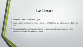 Eye Contact
• Never let them out of your sight.
• Looking them in the eye makes them feel that they are influencing what you
say.

• Eye contact allows the presentation to approximate conversation—the
audience feels much more involved.

 