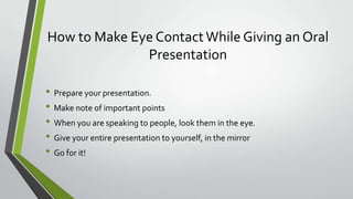 How to Make Eye Contact While Giving an Oral
Presentation
• Prepare your presentation.
• Make note of important points
• When you are speaking to people, look them in the eye.
• Give your entire presentation to yourself, in the mirror
• Go for it!

 